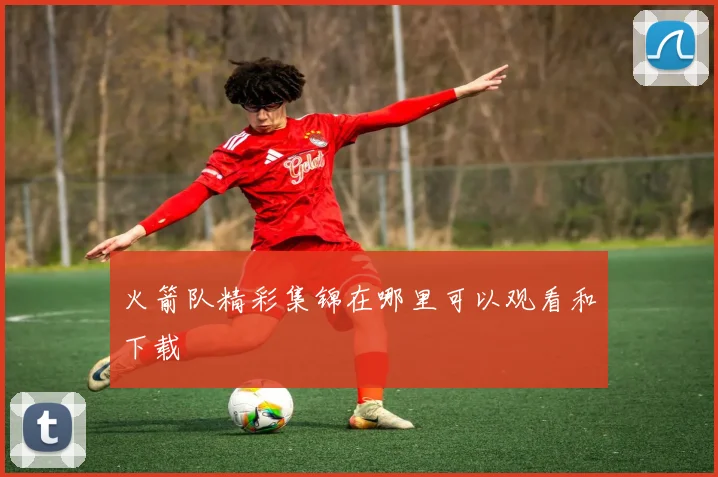 火箭队精彩集锦在哪里可以观看和下载