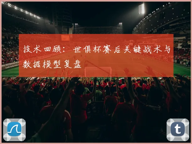技术回顾：世俱杯赛后关键战术与数据模型复盘