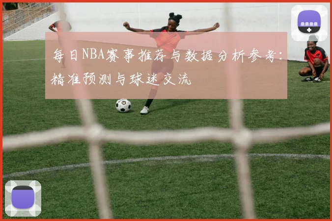 每日NBA赛事推荐与数据分析参考：精准预测与球迷交流