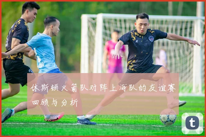 休斯顿火箭队对阵上海队的友谊赛回顾与分析